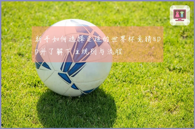 新手如何选择合适的世界杯竞猜app并了解下注规则与流程